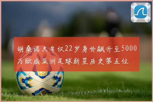 胡桑诺夫年仅22岁身价飙升至5000万欧成亚洲足球新星历史第五位