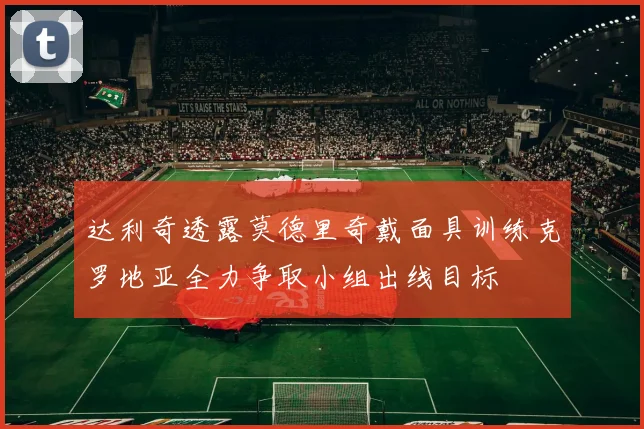 达利奇透露莫德里奇戴面具训练克罗地亚全力争取小组出线目标
