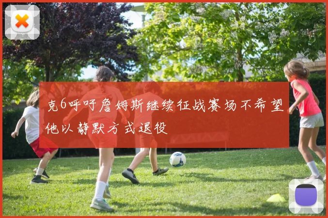 克6呼吁詹姆斯继续征战赛场不希望他以静默方式退役