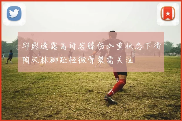 邱彪透露高诗岩膝伤加重状态下滑陶汉林脚趾轻微骨裂需关注