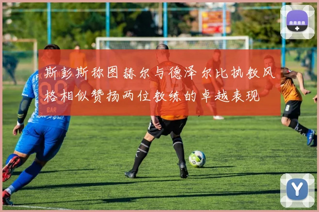 斯彭斯称图赫尔与德泽尔比执教风格相似赞扬两位教练的卓越表现