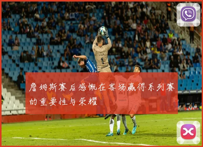 詹姆斯赛后感慨在客场赢得系列赛的重要性与荣耀