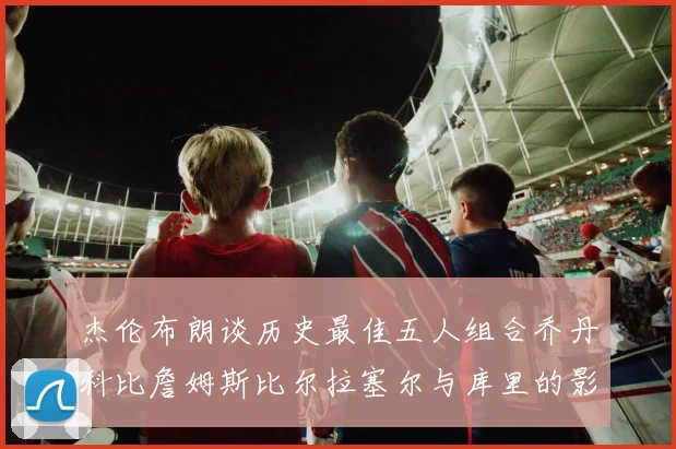 杰伦布朗谈历史最佳五人组合乔丹科比詹姆斯比尔拉塞尔与库里的影响力