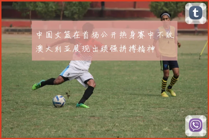 中国女篮在首场公开热身赛中不敌澳大利亚展现出顽强拼搏精神