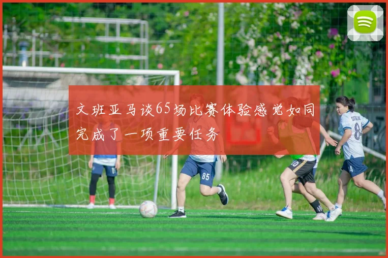文班亚马谈65场比赛体验感觉如同完成了一项重要任务