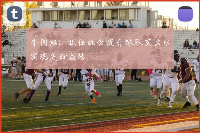 李国旭：抓住机会提升球队实力以实现更好成绩