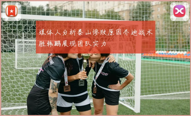 媒体人分析泰山惨败原因乔迪战术胜韩鹏展现团队实力