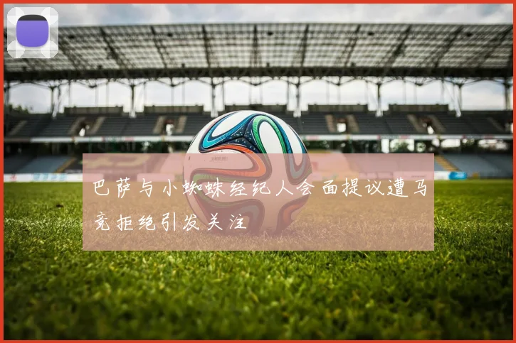 巴萨与小蜘蛛经纪人会面提议遭马竞拒绝引发关注
