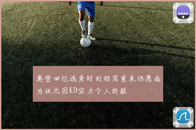 奥登回忆选秀时刻称若重来仍愿成为状元因KD实力令人折服