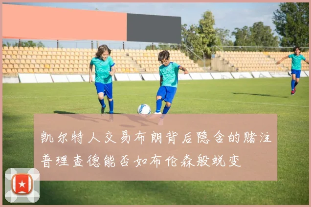 凯尔特人交易布朗背后隐含的赌注普理查德能否如布伦森般蜕变