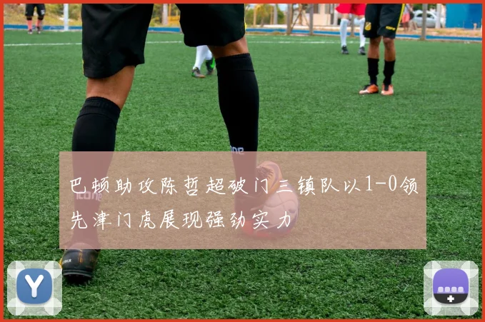 巴顿助攻陈哲超破门三镇队以1-0领先津门虎展现强劲实力