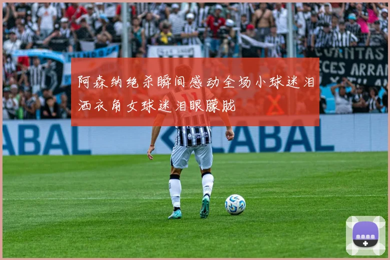阿森纳绝杀瞬间感动全场小球迷泪洒衣角女球迷泪眼朦胧