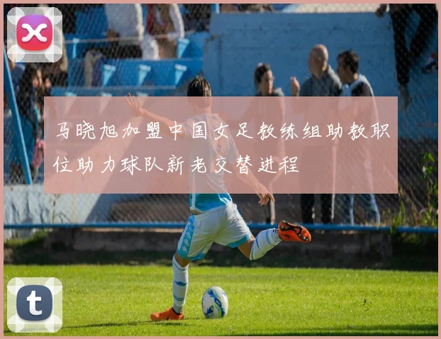 马晓旭加盟中国女足教练组助教职位助力球队新老交替进程