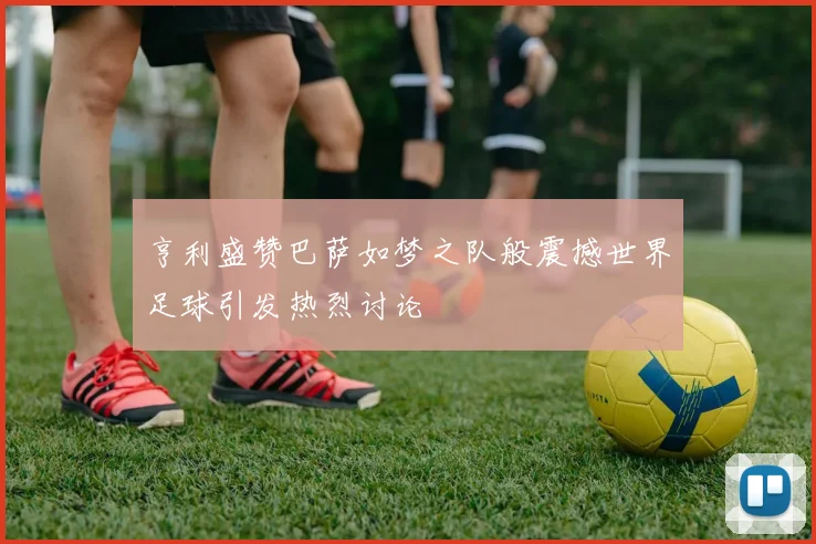 亨利盛赞巴萨如梦之队般震撼世界足球引发热烈讨论