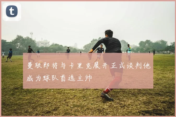 曼联即将与卡里克展开正式谈判他成为球队首选主帅