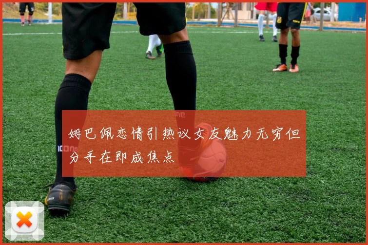 姆巴佩恋情引热议女友魅力无穷但分手在即成焦点