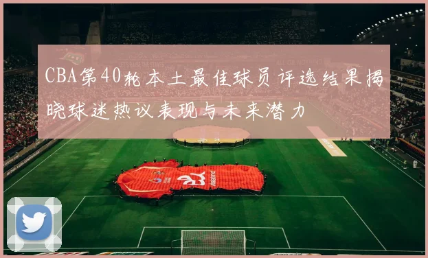 CBA第40轮本土最佳球员评选结果揭晓球迷热议表现与未来潜力