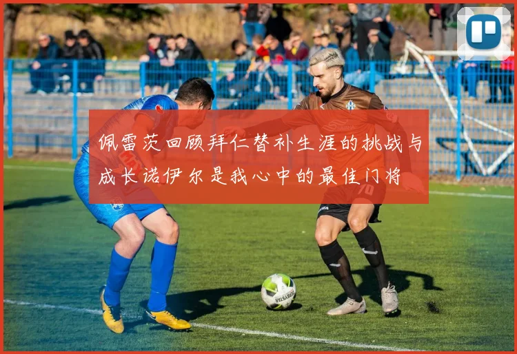 佩雷茨回顾拜仁替补生涯的挑战与成长诺伊尔是我心中的最佳门将