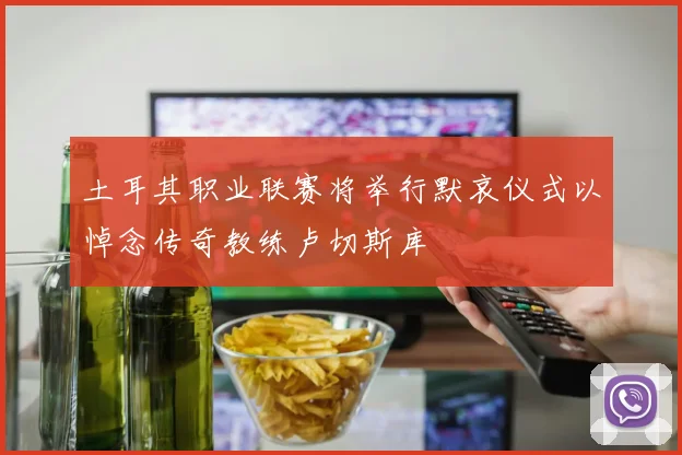 土耳其职业联赛将举行默哀仪式以悼念传奇教练卢切斯库