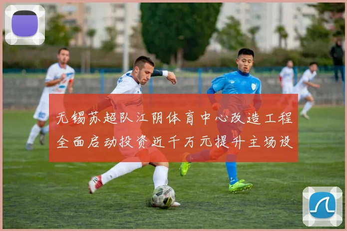 无锡苏超队江阴体育中心改造工程全面启动投资近千万元提升主场设施